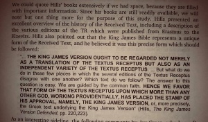 David Cloud summarized the words of Edward F. Hills:   “... THE KING JAMES VERSION OUGHT TO BE REGARDED NOT MERELY AS A TRANSLATION OF THE TEXTUS RECEPTUS BUT ALSO AS AN INDEPENDANT VARIETY OF THE TEXTUS RECEPTUS. ...   But what do we do in those few places in which the several editions of the Textus Receptus disagree with one another? Which text do we follow? The answer to this question is easy. We are guided by the common faith.   HENCE WE FAVOR THAT FORM OF THE TEXTUS RECEPTUS UPON WHICH MORE THAN ANY OTHER, GOD, WORKING PROVIDENTALLY, HAS PLACES THE STAMP OF HIS APPROVAL, NAMELY THE KING JAMES VERSION  , or more precisely, the Greek text underlying the King James Version.” (Hills, The King James Version Defended, pp. 220, 223)